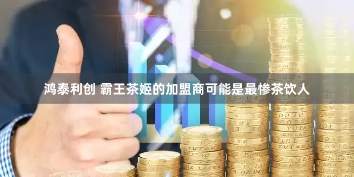 鸿泰利创 霸王茶姬的加盟商可能是最惨茶饮人