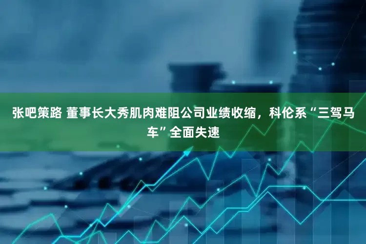 张吧策路 董事长大秀肌肉难阻公司业绩收缩,科伦系“三驾马车”全面失速