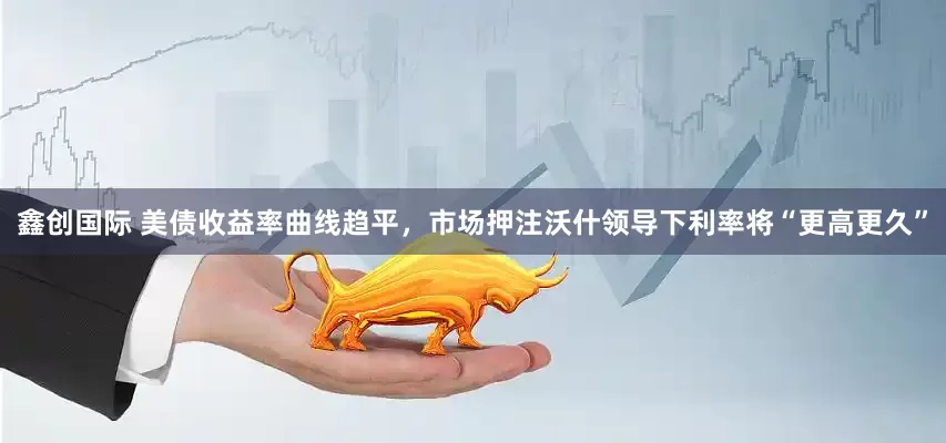 鑫创国际 美债收益率曲线趋平，市场押注沃什领导下利率将“更高更久”