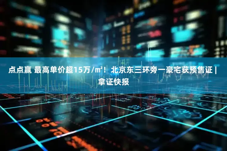 点点赢 最高单价超15万/㎡！北京东三环旁一豪宅获预售证 | 拿证快报
