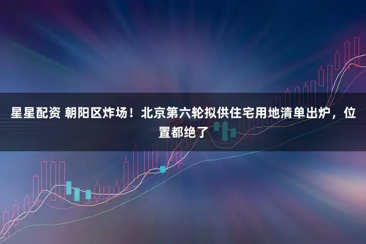 星星配资 朝阳区炸场！北京第六轮拟供住宅用地清单出炉，位置都绝了