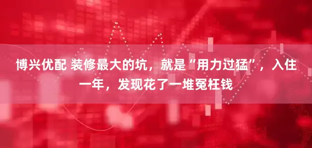 博兴优配 装修最大的坑，就是“用力过猛”，入住一年，发现花了一堆冤枉钱