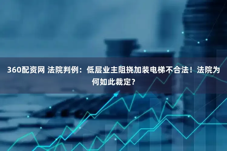 360配资网 法院判例：低层业主阻挠加装电梯不合法！法院为何如此裁定？