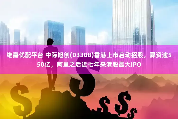 维嘉优配平台 中际旭创(03308)香港上市启动招股，募资逾550亿，阿里之后近七年来港股最大IPO