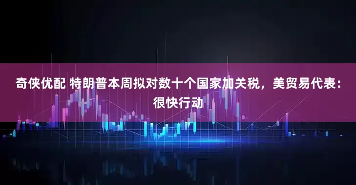 奇侠优配 特朗普本周拟对数十个国家加关税，美贸易代表：很快行动