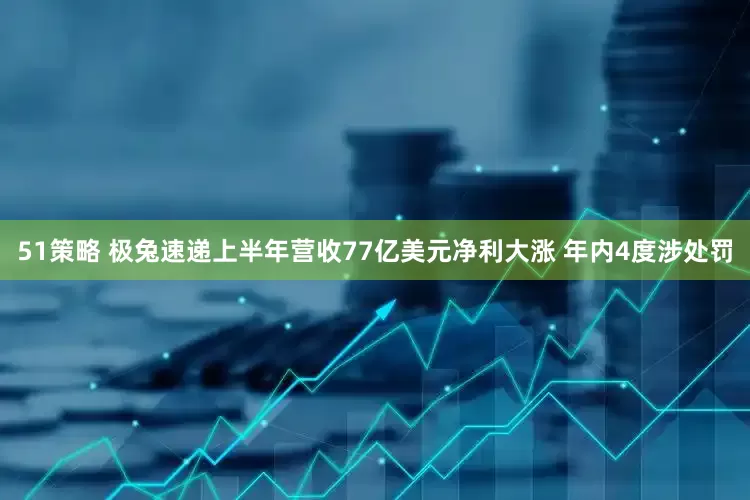 51策略 极兔速递上半年营收77亿美元净利大涨 年内4度涉处罚